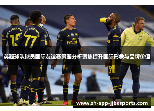 英超球队球员国际友谊赛策略分析聚焦提升国际形象与品牌价值 英超球队球员国际友谊赛策略分析聚焦提升国际形象与品牌价值