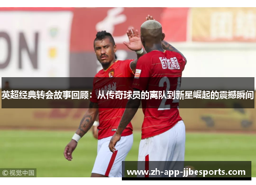 英超经典转会故事回顾：从传奇球员的离队到新星崛起的震撼瞬间