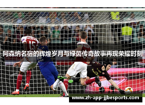 阿森纳名宿的辉煌岁月与绿茵传奇故事再现荣耀时刻 阿森纳名宿的辉煌岁月与绿茵传奇故事再现荣耀时刻