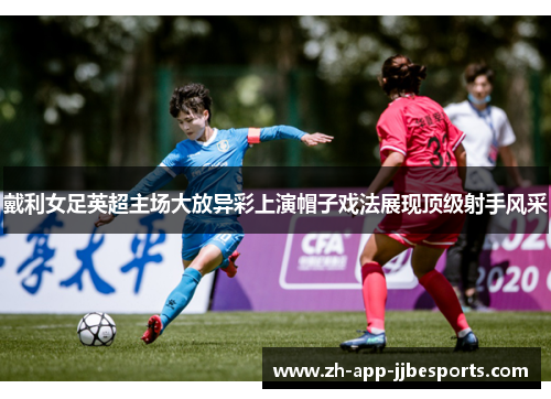 戴利女足英超主场大放异彩上演帽子戏法展现顶级射手风采