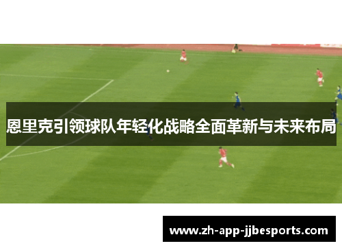 恩里克引领球队年轻化战略全面革新与未来布局 恩里克引领球队年轻化战略全面革新与未来布局